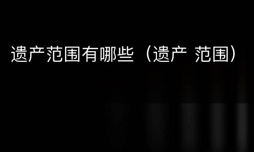 遗产范围有哪些（遗产 范围）