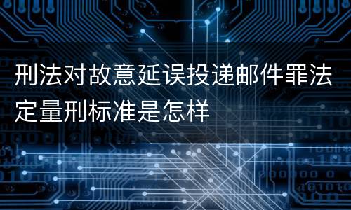 刑法对故意延误投递邮件罪法定量刑标准是怎样