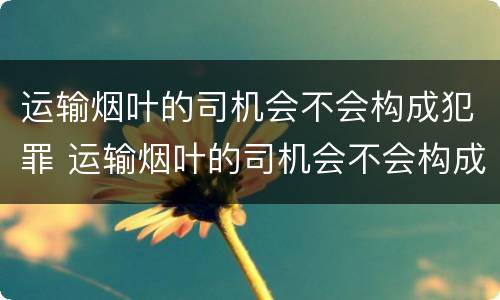 运输烟叶的司机会不会构成犯罪 运输烟叶的司机会不会构成犯罪记录