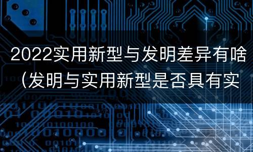 2022实用新型与发明差异有啥（发明与实用新型是否具有实用性）