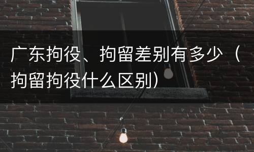 广东拘役、拘留差别有多少（拘留拘役什么区别）