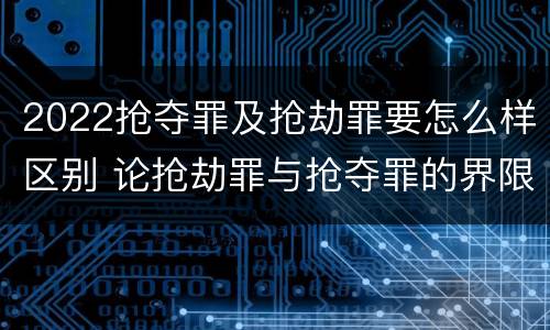 2022抢夺罪及抢劫罪要怎么样区别 论抢劫罪与抢夺罪的界限