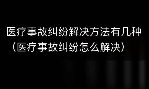 医疗事故纠纷解决方法有几种（医疗事故纠纷怎么解决）