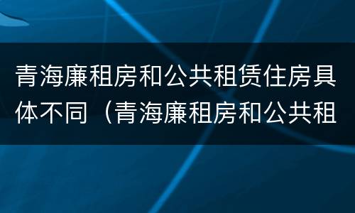 青海廉租房和公共租赁住房具体不同（青海廉租房和公共租赁住房具体不同吗）
