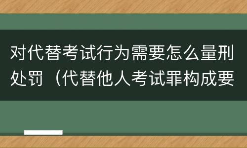 对代替考试行为需要怎么量刑处罚（代替他人考试罪构成要件有何规定）