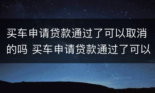 买车申请贷款通过了可以取消的吗 买车申请贷款通过了可以取消的吗安全吗