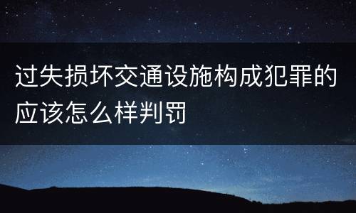 过失损坏交通设施构成犯罪的应该怎么样判罚