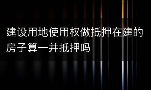 建设用地使用权做抵押在建的房子算一并抵押吗