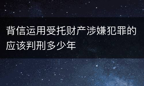 背信运用受托财产涉嫌犯罪的应该判刑多少年
