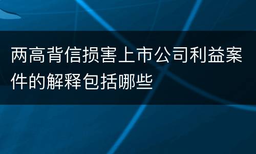 两高背信损害上市公司利益案件的解释包括哪些