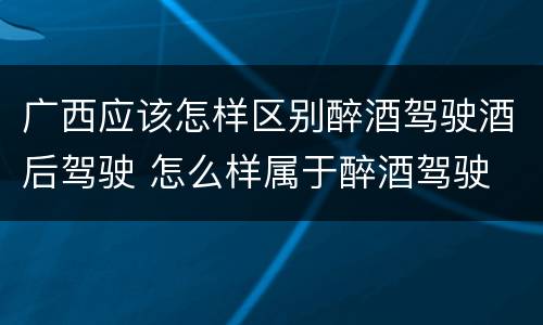 广西应该怎样区别醉酒驾驶酒后驾驶 怎么样属于醉酒驾驶