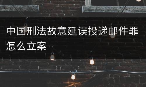 中国刑法故意延误投递邮件罪怎么立案