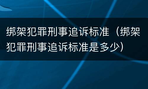 绑架犯罪刑事追诉标准(绑架犯罪刑事追诉标准是多少)