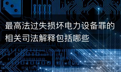 最高法过失损坏电力设备罪的相关司法解释包括哪些