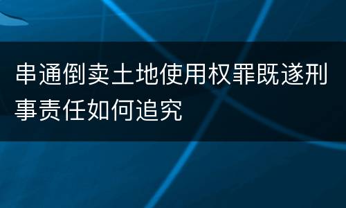 串通倒卖土地使用权罪既遂刑事责任如何追究