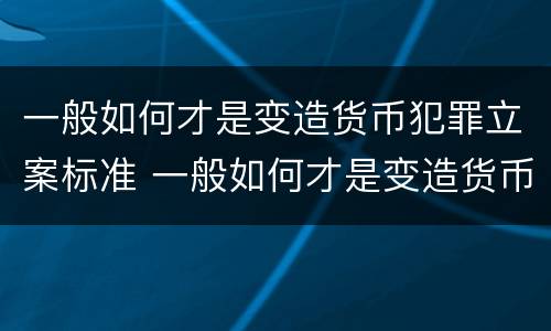 一般如何才是变造货币犯罪立案标准 一般如何才是变造货币犯罪立案标准呢