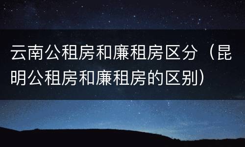 云南公租房和廉租房区分（昆明公租房和廉租房的区别）
