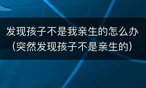 发现孩子不是我亲生的怎么办（突然发现孩子不是亲生的）