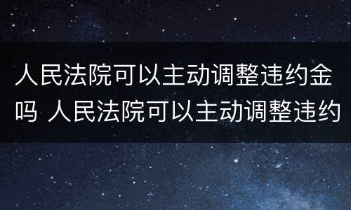 人民法院可以主动调整违约金吗 人民法院可以主动调整违约金吗