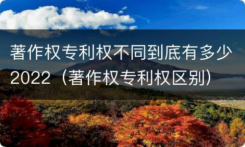 著作权专利权不同到底有多少2022（著作权专利权区别）