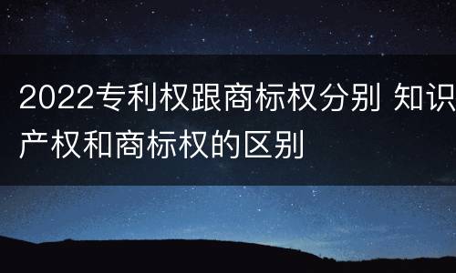 2022专利权跟商标权分别 知识产权和商标权的区别