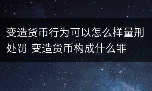 变造货币行为可以怎么样量刑处罚 变造货币构成什么罪