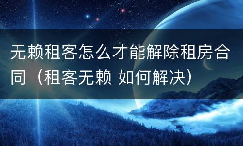 无赖租客怎么才能解除租房合同（租客无赖 如何解决）