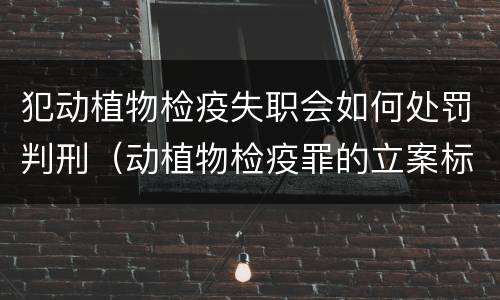 犯动植物检疫失职会如何处罚判刑（动植物检疫罪的立案标准）