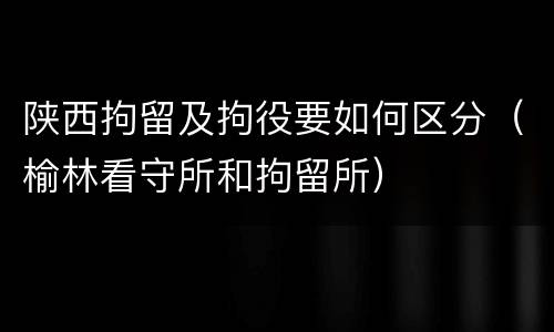 陕西拘留及拘役要如何区分（榆林看守所和拘留所）