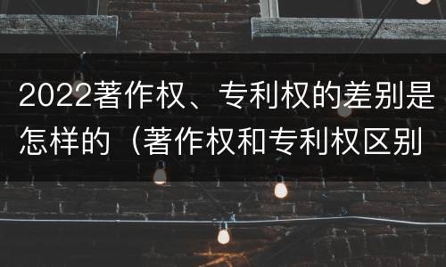 2022著作权、专利权的差别是怎样的（著作权和专利权区别）