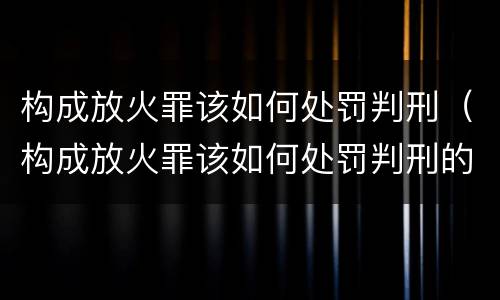 构成放火罪该如何处罚判刑（构成放火罪该如何处罚判刑的）