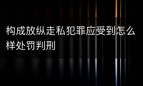 构成放纵走私犯罪应受到怎么样处罚判刑