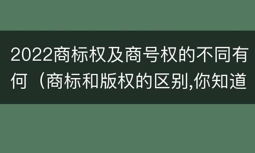 2022商标权及商号权的不同有何（商标和版权的区别,你知道多少?）