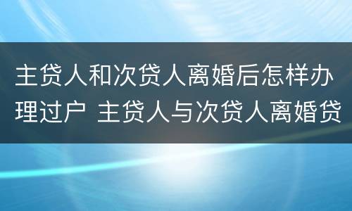 主贷人和次贷人离婚后怎样办理过户 主贷人与次贷人离婚贷款谁还