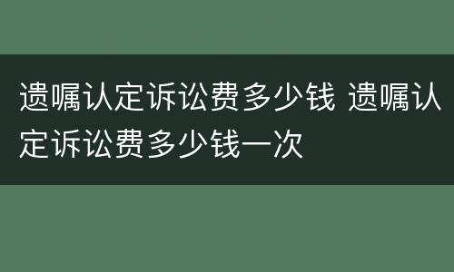 遗嘱认定诉讼费多少钱 遗嘱认定诉讼费多少钱一次
