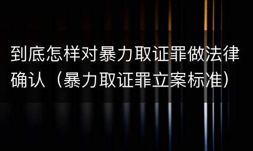 到底怎样对暴力取证罪做法律确认（暴力取证罪立案标准）