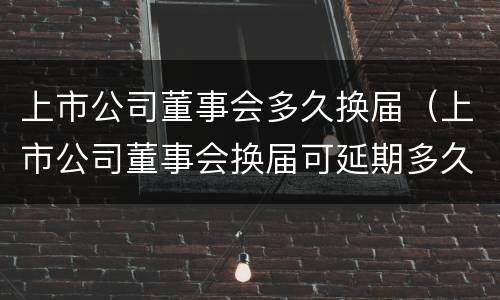 上市公司董事会多久换届（上市公司董事会换届可延期多久）