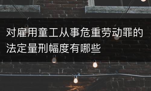对雇用童工从事危重劳动罪的法定量刑幅度有哪些
