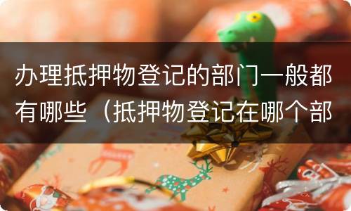 办理抵押物登记的部门一般都有哪些（抵押物登记在哪个部门）