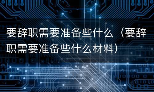 要辞职需要准备些什么（要辞职需要准备些什么材料）