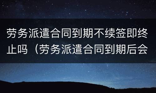 劳务派遣合同到期不续签即终止吗（劳务派遣合同到期后会继续续约么）
