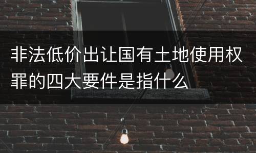 非法低价出让国有土地使用权罪的四大要件是指什么