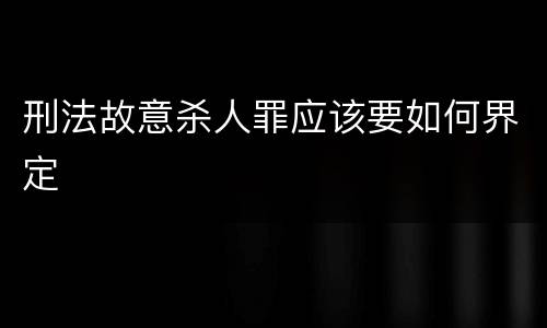 刑法故意杀人罪应该要如何界定