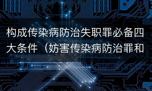 构成传染病防治失职罪必备四大条件（妨害传染病防治罪和传染病防治失职罪）