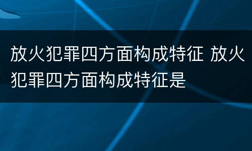 放火犯罪四方面构成特征 放火犯罪四方面构成特征是