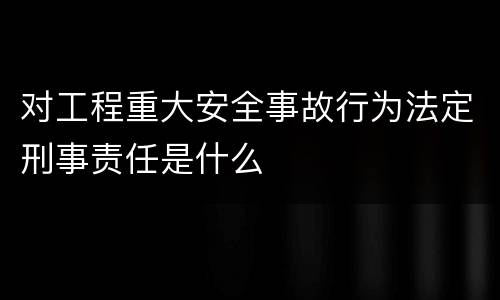 对工程重大安全事故行为法定刑事责任是什么
