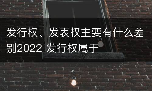 发行权、发表权主要有什么差别2022 发行权属于