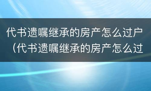 代书遗嘱继承的房产怎么过户（代书遗嘱继承的房产怎么过户）