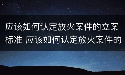 应该如何认定放火案件的立案标准 应该如何认定放火案件的立案标准是