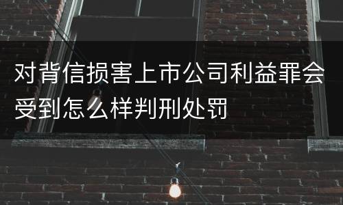 对背信损害上市公司利益罪会受到怎么样判刑处罚